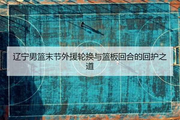 辽宁男篮末节外援轮换与篮板回合的回护之道